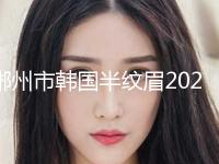 郴州市韩国半纹眉2024价目表，在线获取(2024年5月均价为：3512元）